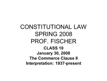 CONSTITUTIONAL LAW SPRING 2008 PROF. FISCHER CLASS 10 January 30, 2008 The Commerce Clause II Interpretation: 1937-present.