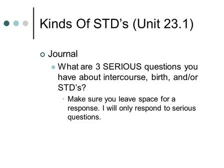 Kinds Of STD’s (Unit 23.1) Journal What are 3 SERIOUS questions you have about intercourse, birth, and/or STD’s? Make sure you leave space for a response.