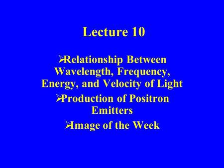 Lecture 10  Relationship Between Wavelength, Frequency, Energy, and Velocity of Light  Production of Positron Emitters  Image of the Week.