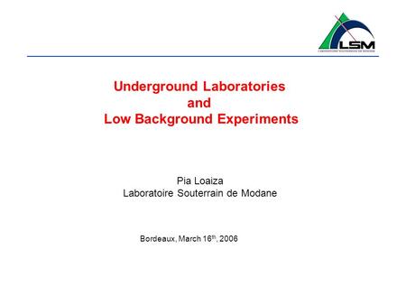 Underground Laboratories and Low Background Experiments Pia Loaiza Laboratoire Souterrain de Modane Bordeaux, March 16 th, 2006.