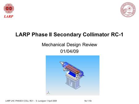 LARP LHC PHASE II COLL RC1 - S. Lundgren 1 April 2009 No 1 /6n LARP Phase II Secondary Collimator RC-1 Mechanical Design Review 01/04/09.