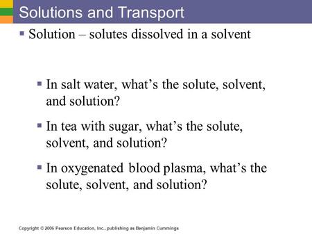 Copyright © 2006 Pearson Education, Inc., publishing as Benjamin Cummings Solutions and Transport  Solution – solutes dissolved in a solvent  In salt.