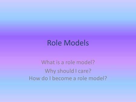 Role Models What is a role model? Why should I care? How do I become a role model?