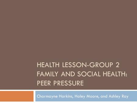 HEALTH LESSON-GROUP 2 FAMILY AND SOCIAL HEALTH: PEER PRESSURE Charmayne Harkins, Haley Moore, and Ashley Ray.