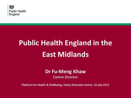 Public Health England in the East Midlands Dr Fu-Meng Khaw Centre Director Platform for Health & Wellbeing, Derby Riverside Centre, 10 July 2013.