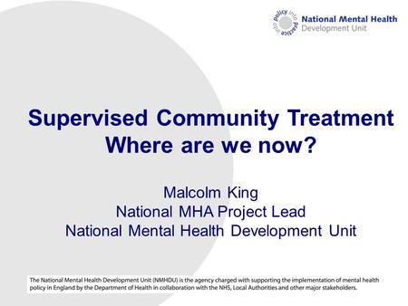 NMHDU (National Mental Health Development Unit) Supervised Community Treatment Where are we now? Malcolm King National MHA Project Lead National Mental.