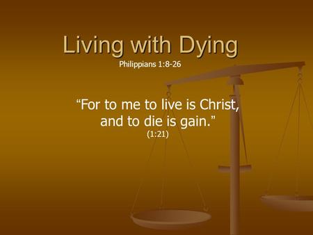 Living with Dying Philippians 1:8-26 “For to me to live is Christ, and to die is gain.” (1:21)