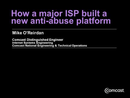 How a major ISP built a new anti-abuse platform Mike O’Reirdan Comcast Distinguished Engineer Internet Systems Engineering Comcast National Engineering.