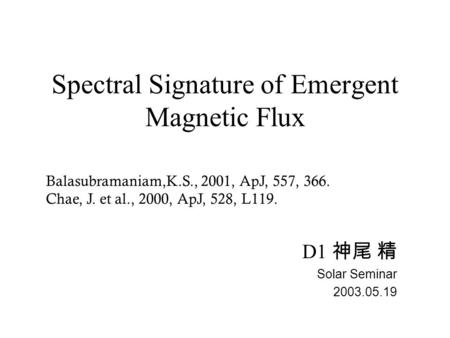 Spectral Signature of Emergent Magnetic Flux D1 神尾 精 Solar Seminar 2003.05.19 Balasubramaniam,K.S., 2001, ApJ, 557, 366. Chae, J. et al., 2000, ApJ, 528,