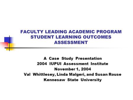 FACULTY LEADING ACADEMIC PROGRAM STUDENT LEARNING OUTCOMES ASSESSMENT A Case Study Presentation 2004 IUPUI Assessment Institute November 1, 2004 Val Whittlesey,