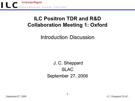 J.C. Sheppard, SLAC Americas Region September 27, 2006 1 ILC Positron TDR and R&D Collaboration Meeting 1: Oxford Introduction Discussion J. C. Sheppard.