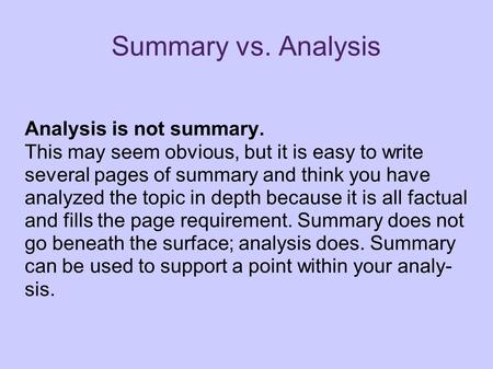 Summary vs. Analysis Analysis is not summary. This may seem obvious, but it is easy to write several pages of summary and think you have analyzed the topic.