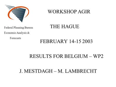 WORKSHOP AGIR THE HAGUE FEBRUARY 14-15 2003 RESULTS FOR BELGIUM – WP2 J. MESTDAGH – M. LAMBRECHT Federal Planning Bureau Economic Analysis & Forecasts.