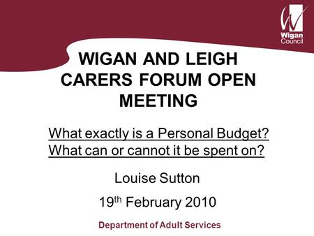 WIGAN AND LEIGH CARERS FORUM OPEN MEETING Louise Sutton Department of Adult Services 19 th February 2010 What exactly is a Personal Budget? What can or.