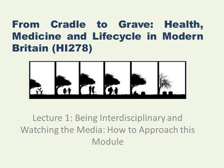 From Cradle to Grave: Health, Medicine and Lifecycle in Modern Britain (HI278) Lecture 1: Being Interdisciplinary and Watching the Media: How to Approach.