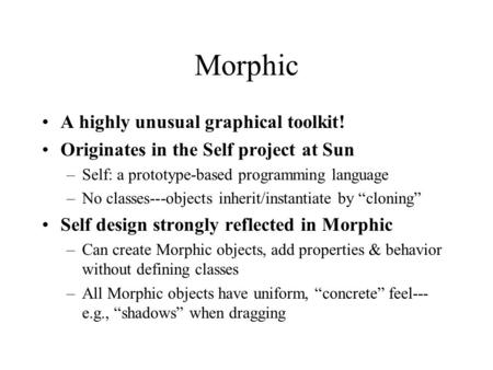 Morphic A highly unusual graphical toolkit! Originates in the Self project at Sun –Self: a prototype-based programming language –No classes---objects inherit/instantiate.