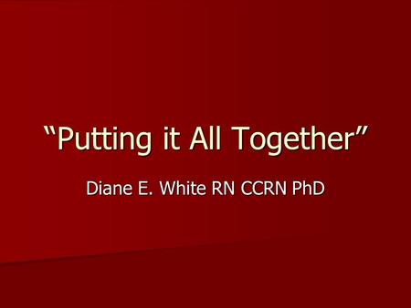 “Putting it All Together” Diane E. White RN CCRN PhD.