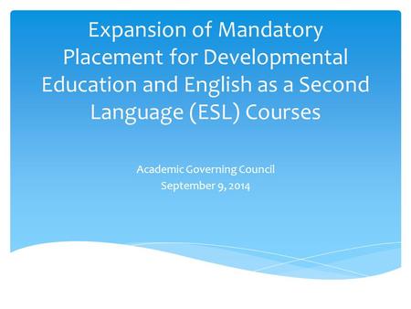 Expansion of Mandatory Placement for Developmental Education and English as a Second Language (ESL) Courses Academic Governing Council September 9, 2014.