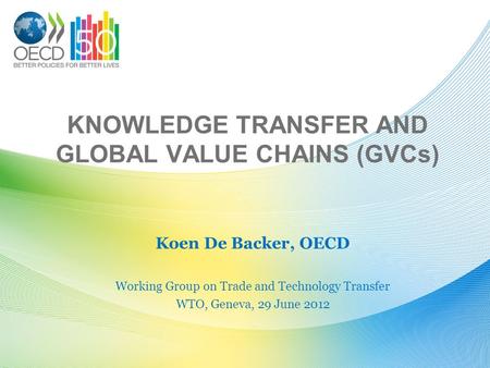 KNOWLEDGE TRANSFER AND GLOBAL VALUE CHAINS (GVCs) Koen De Backer, OECD Working Group on Trade and Technology Transfer WTO, Geneva, 29 June 2012.