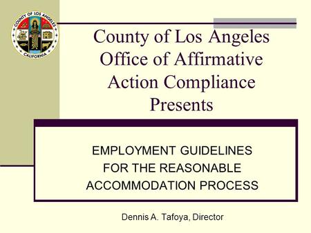 County of Los Angeles Office of Affirmative Action Compliance Presents EMPLOYMENT GUIDELINES FOR THE REASONABLE ACCOMMODATION PROCESS Dennis A. Tafoya,