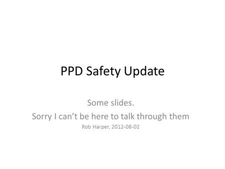 PPD Safety Update Some slides. Sorry I can’t be here to talk through them Rob Harper, 2012-08-02.