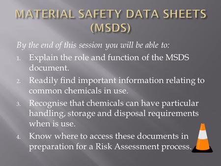 By the end of this session you will be able to: 1. Explain the role and function of the MSDS document. 2. Readily find important information relating to.