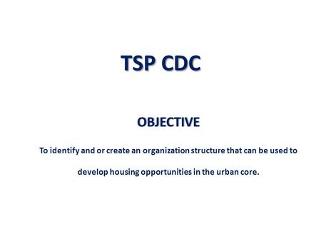 TSP CDC OBJECTIVE To identify and or create an organization structure that can be used to develop housing opportunities in the urban core.