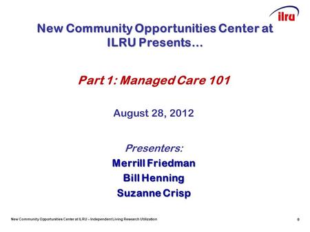 New Community Opportunities Center at ILRU – Independent Living Research Utilization 0 Part 1: Managed Care 101 August 28, 2012 Presenters: Merrill Friedman.