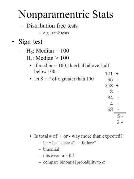 Nonparamentric Stats –Distribution free tests –e.g., rank tests Sign test –H 0 : Median = 100 H a : Median > 100 if median = 100, then half above, half.