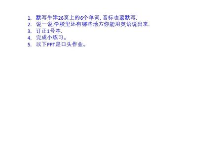 1. 默写牛津 26 页上的 6 个单词, 音标也要默写. 2. 说一说, 学校里还有哪些地方你能用英语说出来. 3. 订正 1 号本. 4. 完成小练习。 5. 以下 PPT 是口头作业。