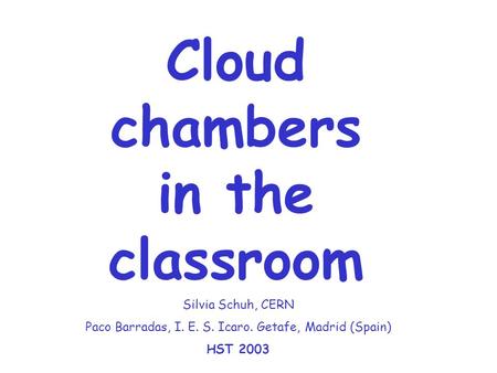 Cloud chambers in the classroom Silvia Schuh, CERN Paco Barradas, I. E. S. Icaro. Getafe, Madrid (Spain) HST 2003.