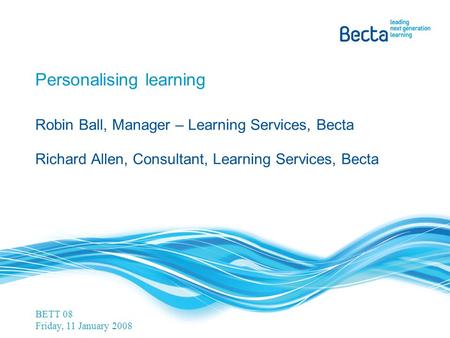 Personalising learning Robin Ball, Manager – Learning Services, Becta Richard Allen, Consultant, Learning Services, Becta BETT 08 Friday, 11 January 2008.