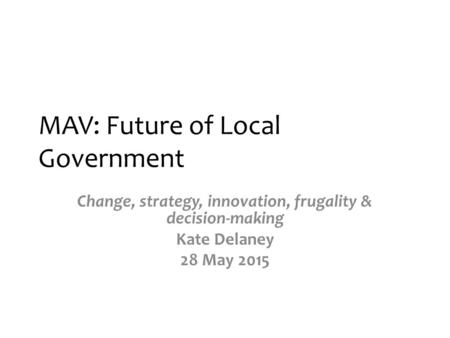 MAV: Future of Local Government Change, strategy, innovation, frugality & decision-making Kate Delaney 28 May 2015.