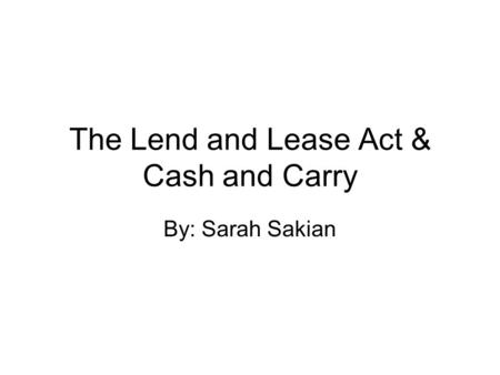 The Lend and Lease Act & Cash and Carry By: Sarah Sakian.