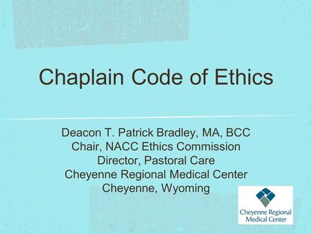 Chaplain Code of Ethics Deacon T. Patrick Bradley, MA, BCC Chair, NACC Ethics Commission Director, Pastoral Care Cheyenne Regional Medical Center Cheyenne,