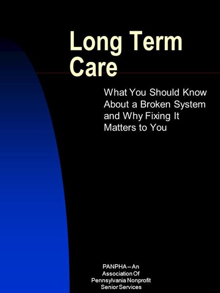 PANPHA -- An Association Of Pennsylvania Nonprofit Senior Services Long Term Care What You Should Know About a Broken System and Why Fixing It Matters.