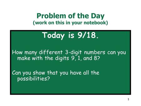 1 Problem of the Day (work on this in your notebook) Today is 9/18. How many different 3-digit numbers can you make with the digits 9, 1, and 8? Can you.