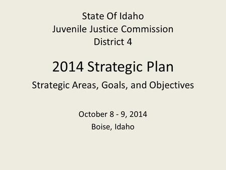 State Of Idaho Juvenile Justice Commission District 4 2014 Strategic Plan Strategic Areas, Goals, and Objectives October 8 - 9, 2014 Boise, Idaho.