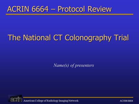 American College of Radiology Imaging Network ACRIN 6664 ACRIN 6664 – Protocol Review The National CT Colonography Trial Name(s) of presenters.