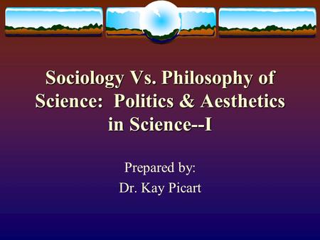 Sociology Vs. Philosophy of Science: Politics & Aesthetics in Science--I Prepared by: Dr. Kay Picart.