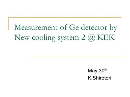 Measurement of Ge detector by New cooling system KEK May 30 th K.Shirotori.