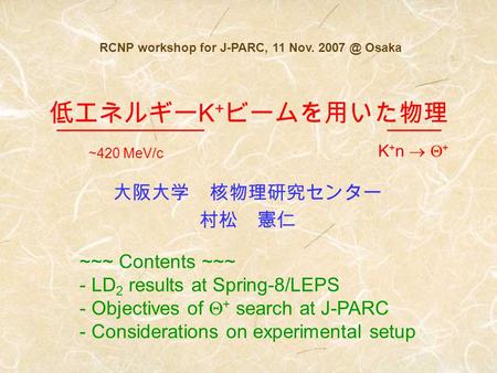 大阪大学 核物理研究センター 村松 憲仁 RCNP workshop for J-PARC, 11 Nov. Osaka 低エネルギー K + ビームを用いた物理 ~~~ Contents ~~~ - LD 2 results at Spring-8/LEPS - Objectives.