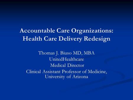 Accountable Care Organizations: Health Care Delivery Redesign Thomas J. Biuso MD, MBA UnitedHealthcare Medical Director Clinical Assistant Professor of.