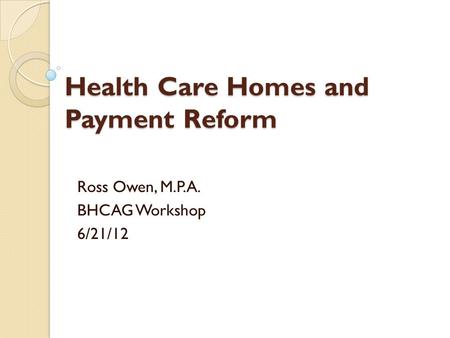 Health Care Homes and Payment Reform Ross Owen, M.P.A. BHCAG Workshop 6/21/12.