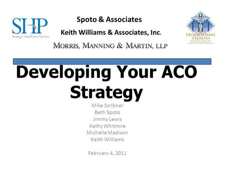 Developing Your ACO Strategy Mike Scribner Beth Spoto Jimmy Lewis Kathy Whitmire Michelle Madison Keith Williams February 4, 2011 Spoto & Associates Keith.