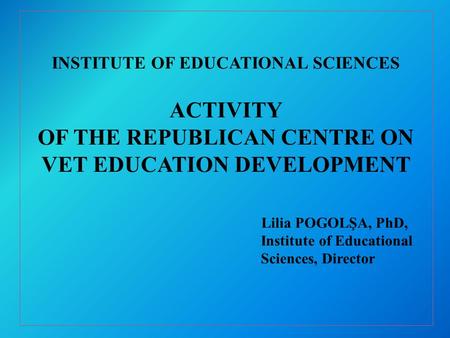 INSTITUTE OF EDUCATIONAL SCIENCES ACTIVITY OF THE REPUBLICAN CENTRE ON VET EDUCATION DEVELOPMENT Lilia POGOLŞA, PhD, Institute of Educational Sciences,