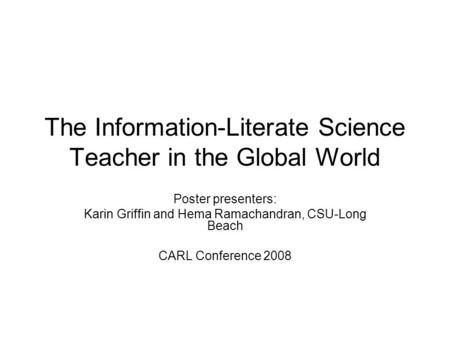 The Information-Literate Science Teacher in the Global World Poster presenters: Karin Griffin and Hema Ramachandran, CSU-Long Beach CARL Conference 2008.