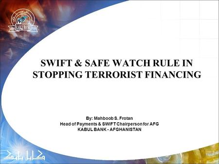 SWIFT & SAFE WATCH RULE IN STOPPING TERRORIST FINANCING By: Mahboob S. Frotan Head of Payments & SWIFT Chairperson for AFG KABUL BANK - AFGHANISTAN.