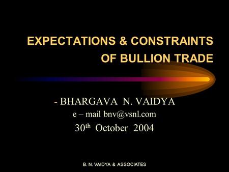 B. N. VAIDYA & ASSOCIATES EXPECTATIONS & CONSTRAINTS OF BULLION TRADE - BHARGAVA N. VAIDYA e – mail 30 th October 2004.