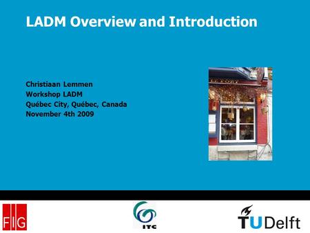 LADM Overview and Introduction Christiaan Lemmen Workshop LADM Québec City, Québec, Canada November 4th 2009.